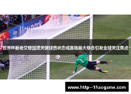 世界杯新老交替加速关键球员状态成赛场最大悬念引发全球关注焦点 世界杯新老交替加速关键球员状态成赛场最大悬念引发全球关注焦点