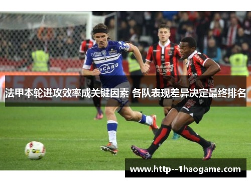 法甲本轮进攻效率成关键因素 各队表现差异决定最终排名 法甲本轮进攻效率成关键因素 各队表现差异决定最终排名