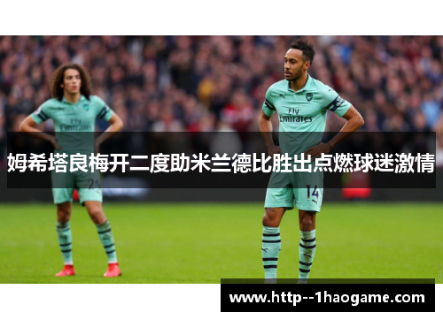 姆希塔良梅开二度助米兰德比胜出点燃球迷激情 姆希塔良梅开二度助米兰德比胜出点燃球迷激情