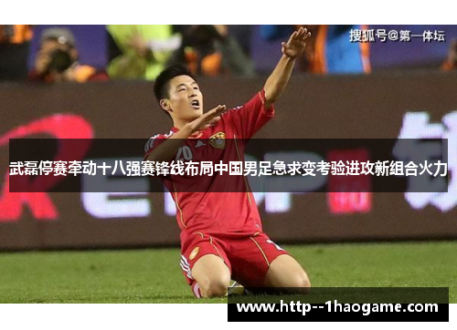 武磊停赛牵动十八强赛锋线布局中国男足急求变考验进攻新组合火力