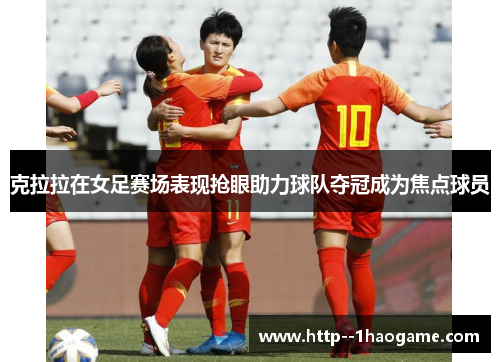 克拉拉在女足赛场表现抢眼助力球队夺冠成为焦点球员