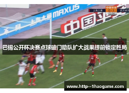 巴锡公开杯决赛点球破门助队扩大战果提前锁定胜局 巴锡公开杯决赛点球破门助队扩大战果提前锁定胜局